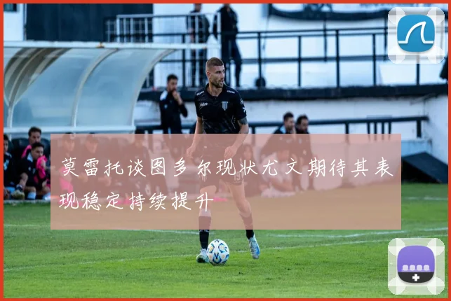 莫雷托谈图多尔现状尤文期待其表现稳定持续提升