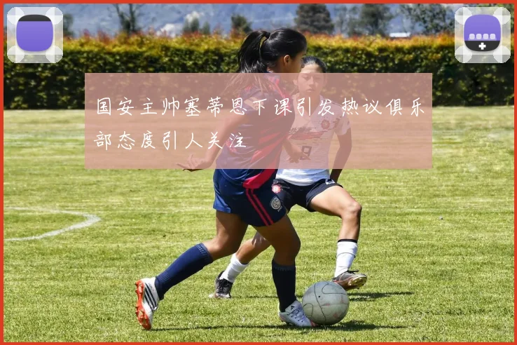 国安主帅塞蒂恩下课引发热议俱乐部态度引人关注