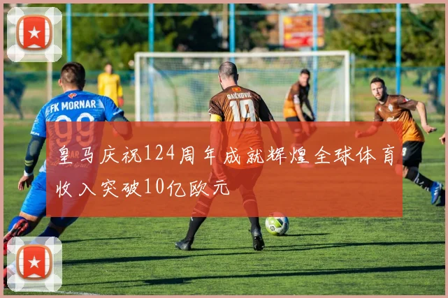 皇马庆祝124周年成就辉煌全球体育收入突破10亿欧元
