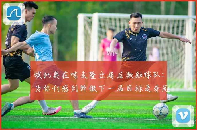 埃托奥在喀麦隆出局后激励球队：为你们感到骄傲下一届目标是夺冠