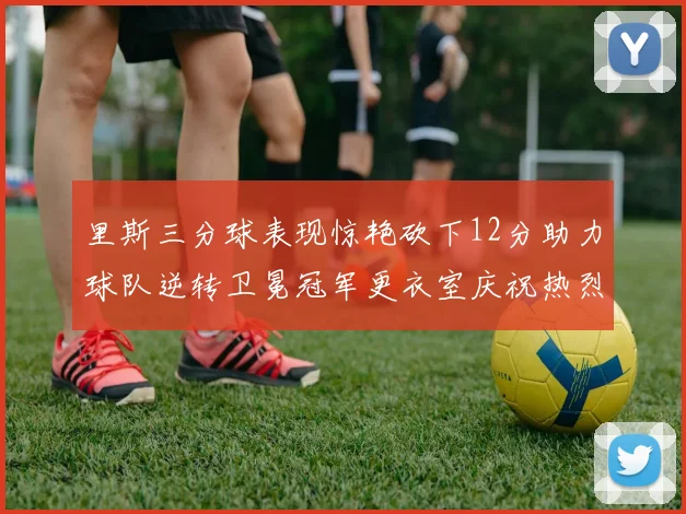 里斯三分球表现惊艳砍下12分助力球队逆转卫冕冠军更衣室庆祝热烈