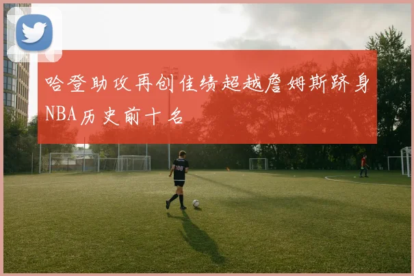 哈登助攻再创佳绩超越詹姆斯跻身NBA历史前十名