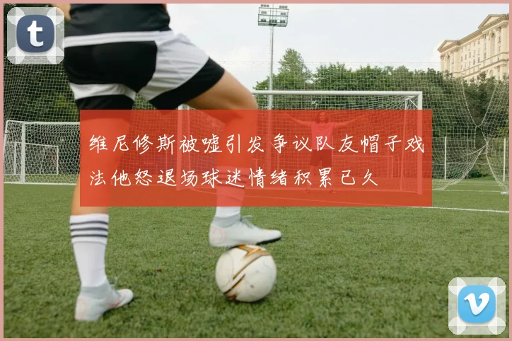 维尼修斯被嘘引发争议队友帽子戏法他怒退场球迷情绪积累已久