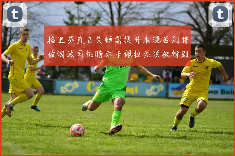 格里芬直言艾顿需提升表现否则将被淘汰司机暗示卡佩拉无须被特别提及