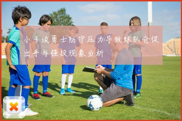 小卡谈勇士防守压力导致球队仓促出手与强投现象分析