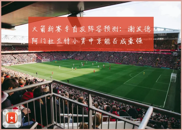 火箭新赛季首发阵容预测：谢泼德阿门杜兰特小贾申京能否成豪强