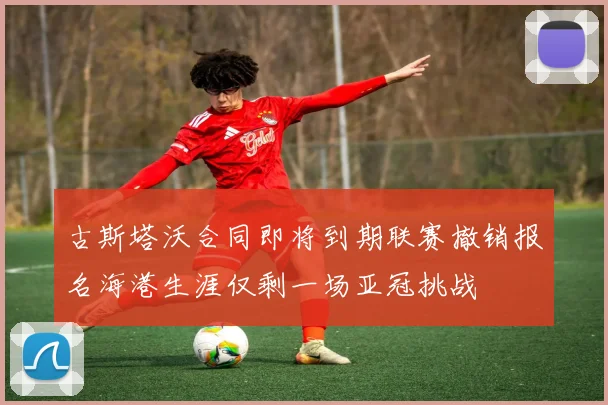 古斯塔沃合同即将到期联赛撤销报名海港生涯仅剩一场亚冠挑战