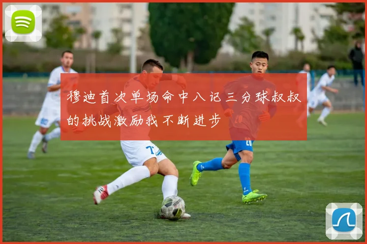 穆迪首次单场命中八记三分球叔叔的挑战激励我不断进步