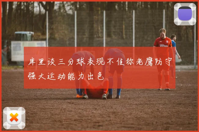 库里谈三分球表现不佳称老鹰防守强大运动能力出色