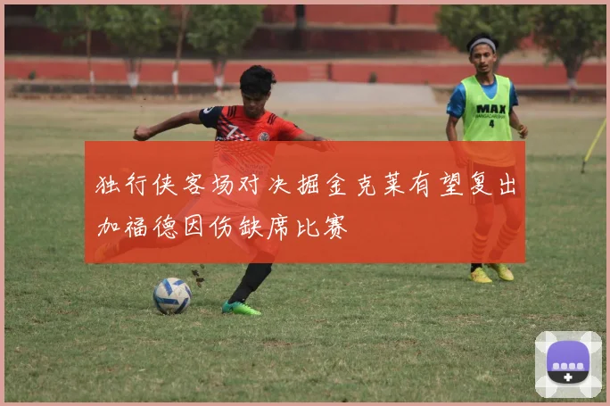 独行侠客场对决掘金克莱有望复出加福德因伤缺席比赛