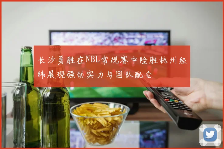 长沙勇胜在NBL常规赛中险胜杭州经纬展现强劲实力与团队配合