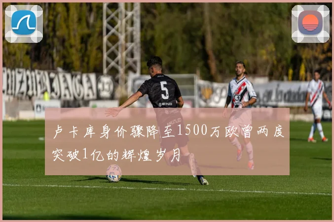 卢卡库身价骤降至1500万欧曾两度突破1亿的辉煌岁月