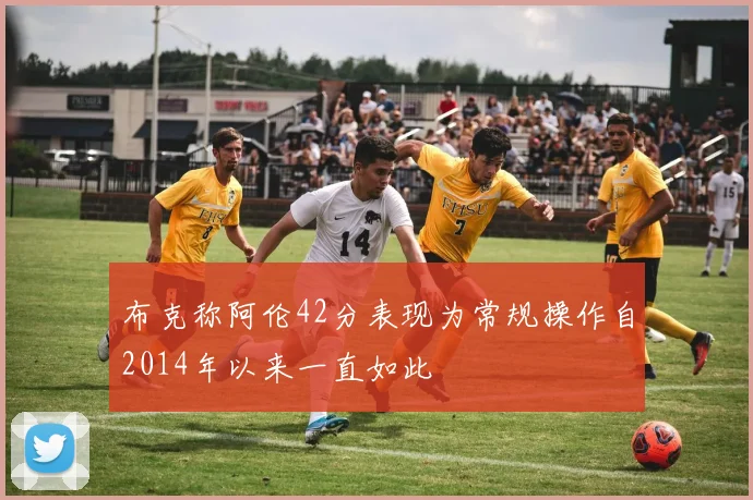 布克称阿伦42分表现为常规操作自2014年以来一直如此