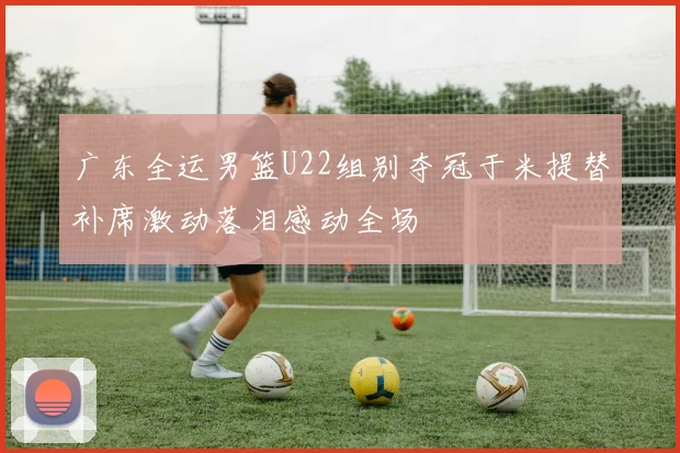 广东全运男篮U22组别夺冠于米提替补席激动落泪感动全场