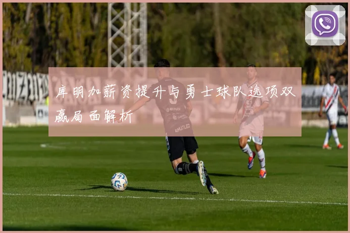 库明加薪资提升与勇士球队选项双赢局面解析