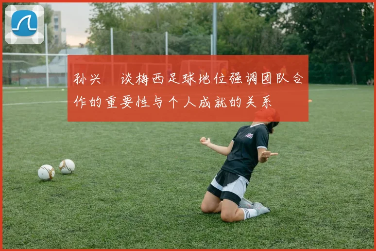 孙兴慜谈梅西足球地位强调团队合作的重要性与个人成就的关系