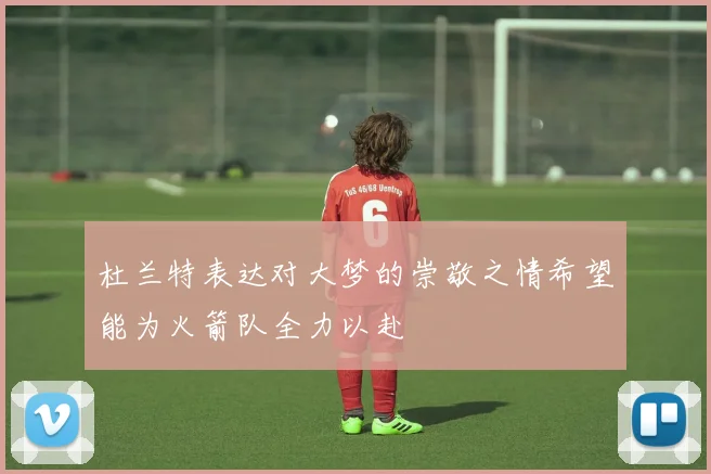 杜兰特表达对大梦的崇敬之情希望能为火箭队全力以赴