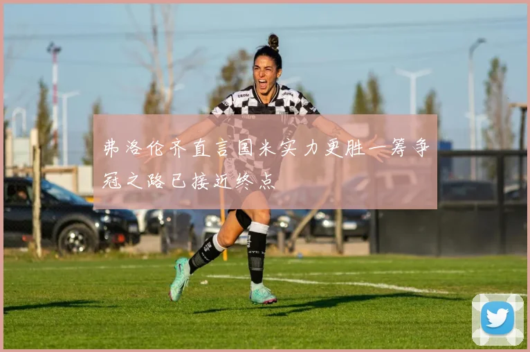 弗洛伦齐直言国米实力更胜一筹争冠之路已接近终点