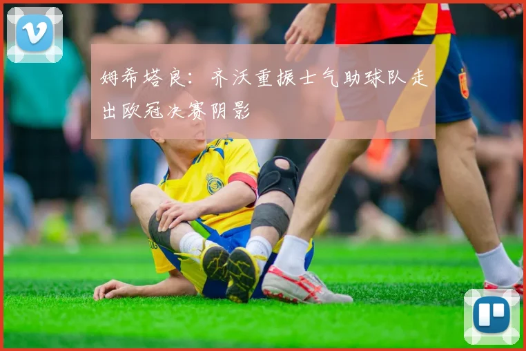 姆希塔良：齐沃重振士气助球队走出欧冠决赛阴影
