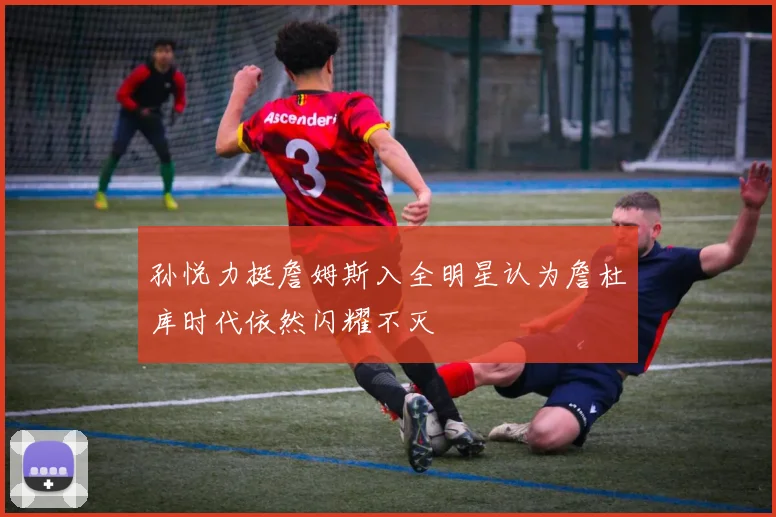 孙悦力挺詹姆斯入全明星认为詹杜库时代依然闪耀不灭