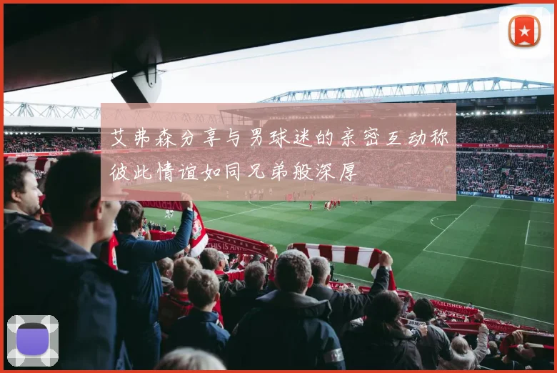 艾弗森分享与男球迷的亲密互动称彼此情谊如同兄弟般深厚