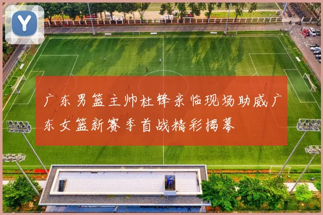广东男篮主帅杜锋亲临现场助威广东女篮新赛季首战精彩揭幕